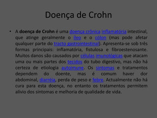 Doença de Crohn
• A doença de Crohn é uma doença crônica inflamatória intestinal,
que atinge geralmente o íleo e o cólon (mas pode afetar
qualquer parte do tracto gastrointestinal). Apresenta-se sob três
formas principais: inflamatória, fistulosa e fibroestenosante.
Muitos danos são causados por células imunológicas que atacam
uma ou mais partes dos tecidos do tubo digestivo, mas não há
certeza de etiologia autoimune. Os sintomas e tratamentos
dependem do doente, mas é comum haver dor
abdominal, diarréia, perda de peso e febre. Actualmente não há
cura para esta doença, no entanto os tratamentos permitem
alívio dos sintomas e melhoria de qualidade de vida.
 
