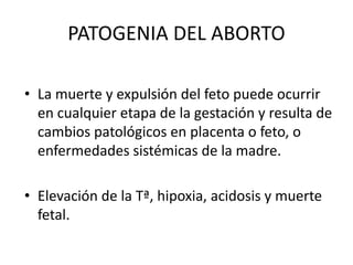 PATOGENIA DEL ABORTO
• La muerte y expulsión del feto puede ocurrir
en cualquier etapa de la gestación y resulta de
cambios patológicos en placenta o feto, o
enfermedades sistémicas de la madre.
• Elevación de la Tª, hipoxia, acidosis y muerte
fetal.
 