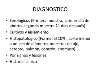 DIAGNOSTICO
• Serológicos (Primera muestra, primer día de
aborto, segunda muestra 21 días después)
• Cultivos y aislamiento .
• Histopatológico (Formol al 10% , corte menor
a un cm de diámetro, muestras de ojo,
cerebro, pulmón, corazón, abomaso)
• Por signos y lesiones
• Historial clínico
 