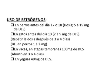 USO DE ESTRÓGENOS:
 En perros antes del día 17 o 18 (Dosis; 5 a 15 mg
de DES)
En gatos antes del día 13 (2 a 5 mg de DES)
(Repetir la dosis después de 3 o 4 días)
(BE, en perros 1 a 2 mg)
En vacas, en etapas tempranas 100mg de DES
(Aborto en 3 o 4 días)
 En yeguas 40mg de DES.
 