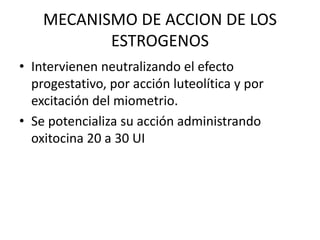 MECANISMO DE ACCION DE LOS
ESTROGENOS
• Intervienen neutralizando el efecto
progestativo, por acción luteolítica y por
excitación del miometrio.
• Se potencializa su acción administrando
oxitocina 20 a 30 UI
 
