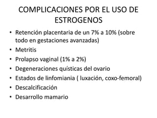 COMPLICACIONES POR EL USO DE
ESTROGENOS
• Retención placentaria de un 7% a 10% (sobre
todo en gestaciones avanzadas)
• Metritis
• Prolapso vaginal (1% a 2%)
• Degeneraciones quísticas del ovario
• Estados de linfomiania ( luxación, coxo-femoral)
• Descalcificación
• Desarrollo mamario
 
