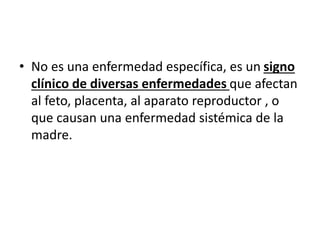 • No es una enfermedad específica, es un signo
clínico de diversas enfermedades que afectan
al feto, placenta, al aparato reproductor , o
que causan una enfermedad sistémica de la
madre.
 
