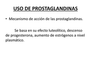 USO DE PROSTAGLANDINAS
• Mecanismo de acción de las prostaglandinas.
Se basa en su efecto luteolítico, descenso
de progesterona, aumento de estrógenos a nivel
plasmático.
 