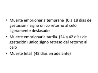 • Muerte embrionaria temprana (0 a 18 días de
gestación) signo único retorno al celo
ligeramente desfasado
• Muerte embrionaria tardía (24 a 42 días de
gestación) único signo retraso del retorno al
celo
• Muerte fetal (45 días en adelante)
 