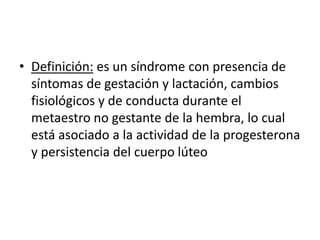 • Definición: es un síndrome con presencia de
síntomas de gestación y lactación, cambios
fisiológicos y de conducta durante el
metaestro no gestante de la hembra, lo cual
está asociado a la actividad de la progesterona
y persistencia del cuerpo lúteo
 