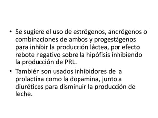• Se sugiere el uso de estrógenos, andrógenos o
combinaciones de ambos y progestágenos
para inhibir la producción láctea, por efecto
rebote negativo sobre la hipófisis inhibiendo
la producción de PRL.
• También son usados inhibidores de la
prolactina como la dopamina, junto a
diuréticos para disminuir la producción de
leche.
 