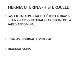 HERNIA UTERINA -HISTEROCELE
• PASO TOTAL O PARCIAL DEL ÚTERO A TRAVÉS
DE UN ORIFICIO NATURAL O ARTIFICIAL DE LA
PARED ABDOMINAL
• HERNIAS INGUINAL, UMBILICAL
• TRAUMATISMOS
 