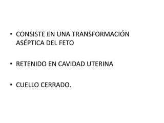 • CONSISTE EN UNA TRANSFORMACIÓN
ASÉPTICA DEL FETO
• RETENIDO EN CAVIDAD UTERINA
• CUELLO CERRADO.
 