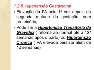 1.2.5. Hipertensão Gestacional 
 Elevação da PA pela 1ª vez depois da 
segunda metade da gestação, sem 
proteinúria; 
 Pode ser a Hipertensão Transitória da 
Gravidez ( retorna ao normal até a 12ª 
semanas após o parto) ou Hipertensão 
Crônica ( PA elevada persiste além de 
12 semanas) 
 