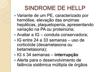 SINDROME DE HELLP 
 Variante de um PE, caracterizado por 
hemólise, elevação das enzimas 
hepáticas, plaquetopenia, apresentando 
variação na PA ou proteinúria; 
 Avaliar a IG – conduta conservadora; 
 IG entre 24 a 33 semanas – uso de 
corticóide (dexametasona ou 
betametasona); 
 IG ≤ 34 semanas – interrupção 
 Alerta para o desenvolvimento de 
falência sistêmica múltipla de órgãos 
 