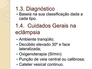 1.3. Diagnóstico 
 Baseia na sua classificação dada a 
cada tipo. 
1.4. Cuidados Gerais na 
eclâmpsia 
 Ambiente tranqüilo; 
 Decúbito elevado 30º e face 
lateralizada; 
 Oxigenoterapia (5l/min) 
 Punção de veia central ou calibrosa; 
 Cateter vesical continuo. 
 