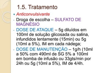 1.5. Tratamento 
 Anticonvulsivante 
- Droga de escolha – SULFATO DE 
MAGNÉSIO 
- DOSE DE ATAQUE – 5g diluídos em 
100ml de solução glicosada ou salina, 
infundidos lentamente (15min) ou 5g 
(10ml a 5%), IM em cada nádega; 
- DOSE DE MANUTENÇÃO – 1g/h (10ml 
a 50% com 490ml de SG 5% a 100ml 
em bomba de infusão ou 33gts/min por 
24h ou 5g (10ml a 5%), IM de 4/4h. 
 