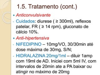 1.5. Tratamento (cont.) 
 Anticonvulsivante 
- Cuidados: diurese ( ≥ 300ml), reflexos 
patelar, FR ( ≥ 14 rpm), gluconato de 
cálcio 10%. 
 Anti-hipertensiva 
- NIFEDIPINO – 10mg/VO, 30/30min até 
dose máxima de 30mg, S/N; 
- HIDRALAZINA 20mg/1ml – diluir 1amp 
com 19ml de AD. Iniciei com 5ml IV, com 
intervalos de 20min ate a PA baixar ou 
atingir no máximo de 20mg 
 