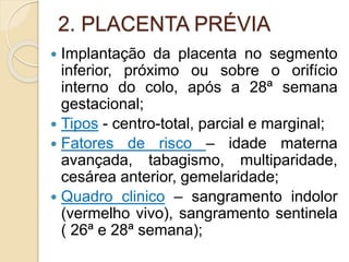 2. PLACENTA PRÉVIA 
 Implantação da placenta no segmento 
inferior, próximo ou sobre o orifício 
interno do colo, após a 28ª semana 
gestacional; 
 Tipos - centro-total, parcial e marginal; 
 Fatores de risco – idade materna 
avançada, tabagismo, multiparidade, 
cesárea anterior, gemelaridade; 
 Quadro clinico – sangramento indolor 
(vermelho vivo), sangramento sentinela 
( 26ª e 28ª semana); 
 