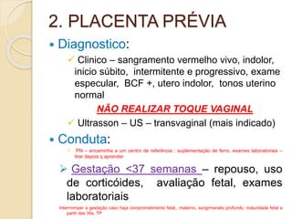 2. PLACENTA PRÉVIA 
 Diagnostico: 
 Clinico – sangramento vermelho vivo, indolor, 
inicio súbito, intermitente e progressivo, exame 
especular, BCF +, utero indolor, tonos uterino 
normal 
NÃO REALIZAR TOQUE VAGINAL 
 Ultrasson – US – transvaginal (mais indicado) 
 Conduta: 
 PN – encaminha a um centro de referência ; suplementação de ferro, exames laboratoriais – 
tirar depois q aprender 
 Gestação <37 semanas – repouso, uso 
de corticóides, avaliação fetal, exames 
laboratoriais 
Interrromper a gestação caso haja comprometimento fetal,, materno, sangrmaneto profundo, maturidade fetal a 
partir das 35s, TP 
 