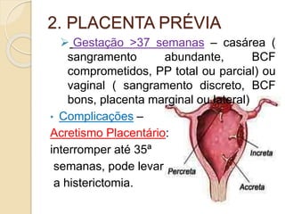 2. PLACENTA PRÉVIA 
 Gestação >37 semanas – casárea ( 
sangramento abundante, BCF 
comprometidos, PP total ou parcial) ou 
vaginal ( sangramento discreto, BCF 
bons, placenta marginal ou lateral) 
• Complicações – 
Acretismo Placentário: 
interromper até 35ª 
semanas, pode levar 
a histerictomia. 
 