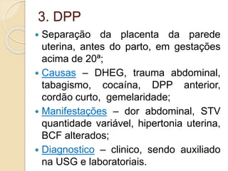 3. DPP 
 Separação da placenta da parede 
uterina, antes do parto, em gestações 
acima de 20ª; 
 Causas – DHEG, trauma abdominal, 
tabagismo, cocaína, DPP anterior, 
cordão curto, gemelaridade; 
 Manifestações – dor abdominal, STV 
quantidade variável, hipertonia uterina, 
BCF alterados; 
 Diagnostico – clinico, sendo auxiliado 
na USG e laboratoriais. 
 