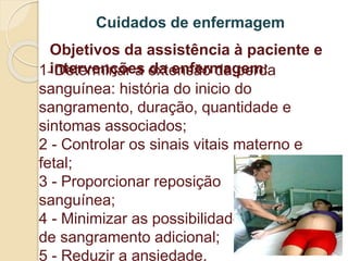 Cuidados de enfermagem 
Objetivos da assistência à paciente e 
intervenções da enfermagem: 
1- Determinar a extensão da perda 
sanguínea: história do inicio do 
sangramento, duração, quantidade e 
sintomas associados; 
2 - Controlar os sinais vitais materno e 
fetal; 
3 - Proporcionar reposição 
sanguínea; 
4 - Minimizar as possibilidades 
de sangramento adicional; 
5 - Reduzir a ansiedade. 
 