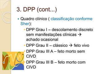 3. DPP (cont...) 
 Quadro clínico ( classificação conforme 
Sher): 
DPP Grau I – descolamento discreto 
sem manifestações clínicas  
achado ocasional 
DPP Grau II – clássico  feto vivo 
DPP Grau III A – feto morto sem 
CIVD 
DPP Grau III B – feto morto com 
CIVD 
 