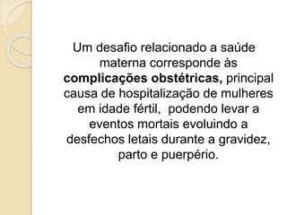 Um desafio relacionado a saúde 
materna corresponde às 
complicações obstétricas, principal 
causa de hospitalização de mulheres 
em idade fértil, podendo levar a 
eventos mortais evoluindo a 
desfechos letais durante a gravidez, 
parto e puerpério. 
 