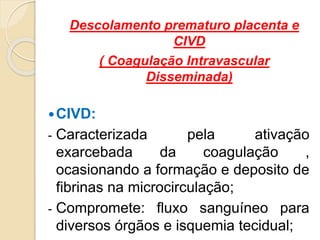 Descolamento prematuro placenta e 
CIVD 
( Coagulação Intravascular 
Disseminada) 
CIVD: 
- Caracterizada pela ativação 
exarcebada da coagulação , 
ocasionando a formação e deposito de 
fibrinas na microcirculação; 
- Compromete: fluxo sanguíneo para 
diversos órgãos e isquemia tecidual; 
 