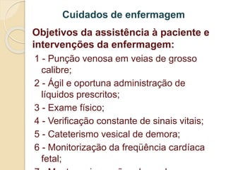 Cuidados de enfermagem 
Objetivos da assistência à paciente e 
intervenções da enfermagem: 
1 - Punção venosa em veias de grosso 
calibre; 
2 - Ágil e oportuna administração de 
líquidos prescritos; 
3 - Exame físico; 
4 - Verificação constante de sinais vitais; 
5 - Cateterismo vesical de demora; 
6 - Monitorização da freqüência cardíaca 
fetal; 
7 - Manter oxigenação adequada 
 