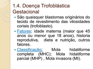 1.4. Doença Trofoblástica 
Gestacional 
 São quaisquer blastomas originários do 
tecido de revestimento das vilosidades 
coriais (trofoblasto). 
 Fatores: idade materna (maior que 45 
anos ou menor que 18 anos), historia 
reprodutiva, dieta e nutrição, outros 
fatores. 
 Classificação: Mola hidatiforme 
completa (MHC); Mola hidatiforme 
parcial (MHP) , Mola invasora (MI). 
 