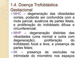 1.4. Doença Trofoblástica 
Gestacional 
 MHC – degeneração das vilosidades 
coriais, podendo ser confundida com a 
mola parcial, ausência de partes fetais, 
e proliferação do trofoblasto difusa e 
circunferencial; 
 MHP – degeneração distintas das 
vilosidades (uma normal e outra com 
degeneração), proliferação do 
trofoblasto focal e leve, e presença de 
partes fetais; 
 MI – presença de vesículas na 
intimidade do miométrio nos espaços 
 