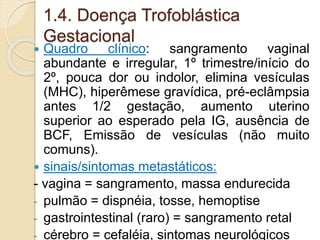 1.4. Doença Trofoblástica 
Gestacional 
 Quadro clínico: sangramento vaginal 
abundante e irregular, 1º trimestre/início do 
2º, pouca dor ou indolor, elimina vesículas 
(MHC), hiperêmese gravídica, pré-eclâmpsia 
antes 1/2 gestação, aumento uterino 
superior ao esperado pela IG, ausência de 
BCF, Emissão de vesículas (não muito 
comuns). 
 sinais/sintomas metastáticos: 
- vagina = sangramento, massa endurecida 
- pulmão = dispnéia, tosse, hemoptise 
- gastrointestinal (raro) = sangramento retal 
- cérebro = cefaléia, sintomas neurológicos 
 