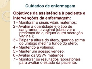 Cuidados de enfermagem 
Objetivos da assistência à paciente e 
intervenções da enfermagem: 
1 - Monitorar o sinais vitais maternos; 
2 - Avaliar a quantidade e o tipo de 
sangramento vaginal (observar a 
presença de qualquer outra secreção 
vaginal); 
3 - Palpar a altura do útero, quando acima 
do umbigo medir o fundo do útero. 
4 - Mantendo a volêmia; 
5 - Manter um acesso venoso; 
6 - Avaliar os SSVV maternos; 
7 - Monitorar os resultados laboratoriais 
para avaliar o estado da paciente. 
 