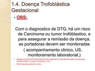 1.4. Doença Trofoblástica 
Gestacional 
 OBS: 
Com o diagnostico de DTG, há um risco 
de Carcinoma ou tumor trofóblastico, e 
para assegurar a remissão da doença, 
as portadoras devem ser monitoradas 
( acompanhamento clinico, US, 
monitoramento laboratorial,) 
 Dosagem de beta-hCG semanalmente até negativar por três determinações consecutivas. 
Posteriormente, há cada 3 meses por 1 ano. 
 Proibir gravidez durante um ano. 
 
