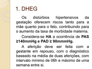 1. DHEG 
Os distúrbios hipertensivos da 
gestação oferecem riscos tanto para a 
mãe quanto para o feto, contribuindo para 
o aumento da taxa de morbidade materna. 
Considera-se HA a ocorrência de PAS 
≥140mmHg e PAD ≥ 90mmmHg. 
A aferição deve ser feita com a 
gestante em repouso, com o diagnóstico 
baseado na média de duas aferições, com 
intervalo mínimo de 06h e máximo de uma 
semana entre si. 
 