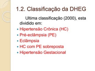 1.2. Classificação da DHEG 
Ultima classificação (2000), esta 
dividido em: 
 Hipertensão Crônica (HC) 
 Pré-eclâmpsia (PE) 
 Eclâmpsia 
 HC com PE sobreposta 
 Hipertensão Gestacional 
 