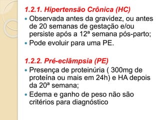 1.2.1. Hipertensão Crônica (HC) 
 Observada antes da gravidez, ou antes 
de 20 semanas de gestação e/ou 
persiste após a 12ª semana pós-parto; 
 Pode evoluir para uma PE. 
1.2.2. Pré-eclâmpsia (PE) 
 Presença de proteinúria ( 300mg de 
proteína ou mais em 24h) e HA depois 
da 20ª semana; 
 Edema e ganho de peso não são 
critérios para diagnóstico 
 