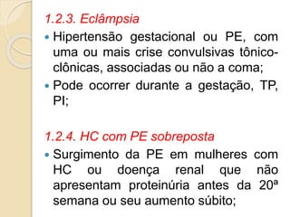 1.2.3. Eclâmpsia 
 Hipertensão gestacional ou PE, com 
uma ou mais crise convulsivas tônico-clônicas, 
associadas ou não a coma; 
 Pode ocorrer durante a gestação, TP, 
PI; 
1.2.4. HC com PE sobreposta 
 Surgimento da PE em mulheres com 
HC ou doença renal que não 
apresentam proteinúria antes da 20ª 
semana ou seu aumento súbito; 
 