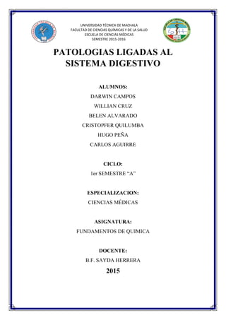 UNIVERSIDAD TÉCNICA DE MACHALA
FACULTAD DE CIENCIAS QUÍMICAS Y DE LA SALUD
ESCUELA DE CIENCIAS MÉDICAS
SEMESTRE 2015-2016
PATOLOGIAS LIGADAS AL
SISTEMA DIGESTIVO
ALUMNOS:
DARWIN CAMPOS
WILLIAN CRUZ
BELEN ALVARADO
CRISTOPFER QUILUMBA
HUGO PEÑA
CARLOS AGUIRRE
CICLO:
1er SEMESTRE “A”
ESPECIALIZACION:
CIENCIAS MÉDICAS
ASIGNATURA:
FUNDAMENTOS DE QUIMICA
DOCENTE:
B.F. SAYDA HERRERA
2015
 