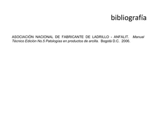 bibliografía

ASOCIACIÓN NACIONAL DE FABRICANTE DE LADRILLO - ANFALIT. Manual
Técnico Edición No.5 Patologías en productos de arcilla. Bogotá D.C. 2006.
 