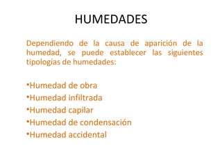 HUMEDADES
Dependiendo de la causa de aparición de la
humedad, se puede establecer las siguientes
tipologías de humedades:
•Humedad de obra
•Humedad infiltrada
•Humedad capilar
•Humedad de condensación
•Humedad accidental
