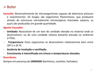 Bolor Conceito:  Desenvolvimento de microorganismos capazes de deteriorar pinturas e revestimentos. Os fungos são organismos filamentosos, que produzem através de estruturas normalemnte microscópicas chamadas esporos, as quais são produzidas em grande quantidade. Agente Causador:   Umidade:  Necessitam de um teor de umidade elevado no material onde se desenvolvem, ou de uma umidade relativa bastante elevada no ambiente (>75%). Temperatura:  Estes organismos se desenvolvem relativamente bem entre 10 º C e 35 ºC. Ausência de insolação e ventilação. Crescimento é intensificado em trincas e temperaturas elevadas. Ocorrência: Sempre em presença de  UMIDADE  (banheiros, cozinhas, fachadas). 
