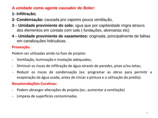 A umidade como agente causador do Bolor: 1- Infiltra ç ão; 2- Condensa ç ão:  causada pro vapores pouca ventila ç ão, 3  –  Umidade proviniente do solo:  á gua que por capilaridade migra atrav é s dos elementos em contato com solo ( funda ç ões, alvenarias etc) 4  –  Umidade proviniente de vazamentos:  originada, principalmente de falhas em canaliza ç ões hidr á ulicas. Prevenção:  Podem ser utilizadas ainda na fase de projeto: Ventilação, iluminação e insolação adequados; Diminuir os riscos de infiltração de água através de paredes, pisos e/ou tetos; Reduzir os riscos de condensação (ex: programar as obras para permitir a evaporação da água usada, antes de iniciar a pintura e a utilização do prédio). Recomendaçõies Curativas: Podem abranger alterações de projeto (ex.: aumentar a ventilação) Limpeza de superfícies contaminadas. 
