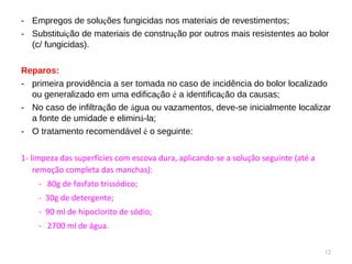 Empregos de solu ç ões fungicidas nos materiais de revestimentos; Substitui ç ão de materiais de constru ç ão por outros mais resistentes ao bolor (c/ fungicidas). Reparos: primeira providência a ser tomada no caso de incidência do bolor localizado ou generalizado em uma edifica ç ão  é  a identifica ç ão da causas; No caso de infiltra ç ão de  á gua ou vazamentos, deve-se inicialmente localizar a fonte de umidade e elimin á -la; O tratamento recomendável  é  o seguinte: 1- limpeza das superfícies com escova dura, aplicando-se a solução seguinte (até a remoção completa das manchas): -  80g de fosfato trissódico; -  30g de detergente; -  90 ml de hipoclorito de sódio; -  2700 ml de água. 