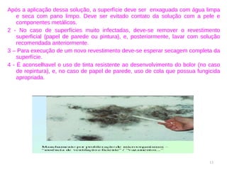 Após a aplicação dessa solução, a superfície deve ser  enxaguada com água limpa e seca com pano limpo. Deve ser evitado contato da solução com a pele e componentes metálicos. 2 - No caso de superfícies muito infectadas, deve-se remover o revestimento superficial (papel de parede ou pintura), e, posteriormente, lavar com solução recomendada anteriormente. 3 – Para execução de um novo revestimento deve-se esperar secagem completa da superfície. 4 - É aconselhavel o uso de tinta resistente ao desenvolvimento do bolor (no caso de repintura), e, no caso de papel de parede, uso de cola que possua fungicida apropriada. 