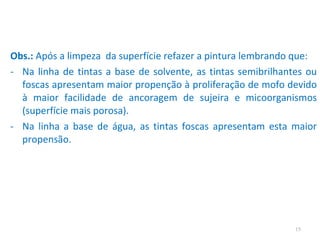 Obs.:  Após a limpeza  da superfície refazer a pintura lembrando que: Na linha de tintas a base de solvente, as tintas semibrilhantes ou foscas apresentam maior propenção à proliferação de mofo devido à maior facilidade de ancoragem de sujeira e micoorganismos (superfície mais porosa). Na linha a base de água, as tintas foscas apresentam esta maior propensão. 