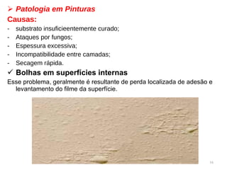 Patologia em Pinturas Causas:  substrato insuficieentemente curado; Ataques por fungos; Espessura excessiva; Incompatibilidade entre camadas; Secagem rápida. Bolhas   em superfícies internas Esse problema, geralmente é resultante de perda localizada de adesão e levantamento do filme da superfície.   