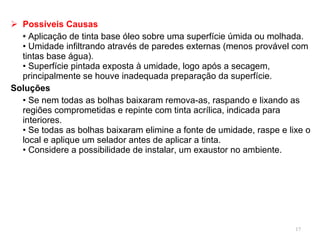 Possíveis Causas •  Aplicação de tinta base óleo sobre uma superfície úmida ou molhada. • Umidade infiltrando através de paredes externas (menos provável com tintas base água). • Superfície pintada exposta à umidade, logo após a secagem, principalmente se houve inadequada preparação da superfície. Soluções •  Se nem todas as bolhas baixaram remova-as, raspando e lixando as regiões comprometidas e repinte com tinta acrílica, indicada para interiores. • Se todas as bolhas baixaram elimine a fonte de umidade, raspe e lixe o local e aplique um selador antes de aplicar a tinta.  • Considere a possibilidade de instalar, um exaustor no ambiente. 