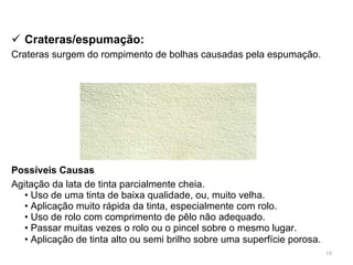 Crateras/espumação : Crateras surgem do rompimento de bolhas causadas pela espumação.   Possíveis Causas   Agitação da lata de tinta parcialmente cheia. • Uso de uma tinta de baixa qualidade, ou, muito velha. • Aplicação muito rápida da tinta, especialmente com rolo. • Uso de rolo com comprimento de pêlo não adequado. • Passar muitas vezes o rolo ou o pincel sobre o mesmo  lugar . • Aplicação de tinta alto ou semi brilho sobre uma superfície porosa.   