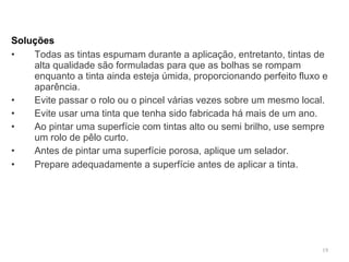 Soluções   Todas as tintas espumam durante a aplicação, entretanto, tintas de alta qualidade são formuladas para que as bolhas se rompam enquanto a tinta ainda esteja úmida, proporcionando perfeito fluxo e aparência. •  Evite passar o rolo ou o pincel várias vezes sobre um mesmo local. •  Evite usar uma tinta que tenha sido fabricada há mais de um ano. •  Ao pintar uma superfície com tintas alto ou semi brilho, use sempre um rolo de pêlo curto. •  Antes de pintar uma superfície porosa, aplique um selador. •  Prepare adequadamente a superfície antes de aplicar a tinta.   
