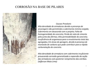 CORROSÃO NA BASE DE PILARES Causas Prováveis Alta densidade de armaduras devido a presença de ancoragem não permitindo o cobrimento mínimo exigido; Cobrimento em desacordo com o projeto; Falta de homogeneidade do concreto; Perda de nata de cimento pela junta das fôrmas; Alta permeabilidade do concreto; Insuficiência de argamassa para o envolvimento total dos agregados; Em áreas de garagem, devido à presença de monóxido de carbono que pode contribuir para a rápida carbonatação do concreto.    Alta densidade de armadura com cobrimento insuficiente provocando corrosão generalizada e expansão da seção das armaduras com posterior rompimento dos estribos. (Jefferson Maia Lima)   