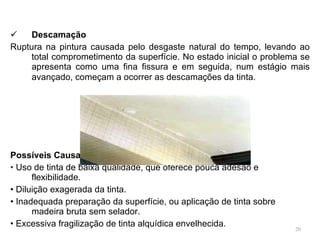 Descamação Ruptura na pintura causada pelo desgaste natural do tempo, levando ao total comprometimento da superfície. No estado inicial o problema se apresenta como uma fina fissura e em seguida, num estágio mais avançado, começam a ocorrer as descamações da tinta.   Possíveis Causas •  Uso de tinta de baixa qualidade, que oferece pouca adesão e flexibilidade. •  Diluição exagerada da tinta. •  Inadequada preparação da superfície, ou aplicação de tinta sobre madeira bruta sem selador. •  Excessiva fragilização de tinta alquídica envelhecida. 